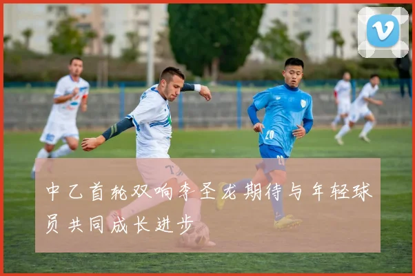 中乙首轮双响李圣龙期待与年轻球员共同成长进步